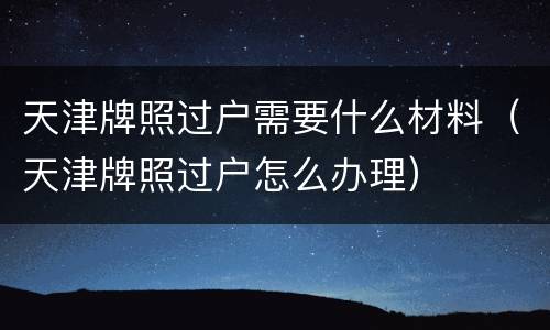 天津牌照过户需要什么材料（天津牌照过户怎么办理）