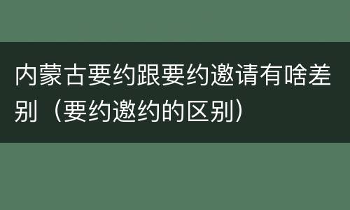 内蒙古要约跟要约邀请有啥差别（要约邀约的区别）