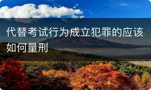 代替考试行为成立犯罪的应该如何量刑