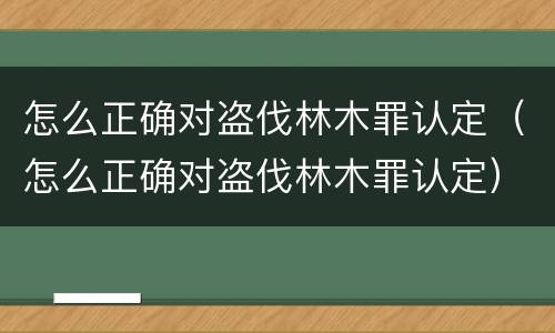 怎么正确对盗伐林木罪认定（怎么正确对盗伐林木罪认定）