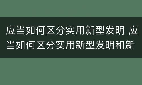 应当如何区分实用新型发明 应当如何区分实用新型发明和新技术
