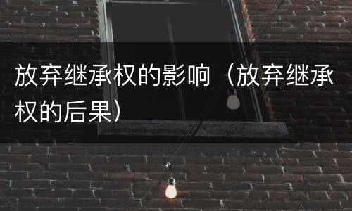 放弃继承权的影响（放弃继承权的后果）