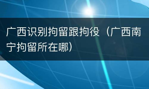 广西识别拘留跟拘役（广西南宁拘留所在哪）