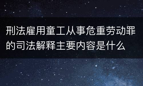 刑法雇用童工从事危重劳动罪的司法解释主要内容是什么