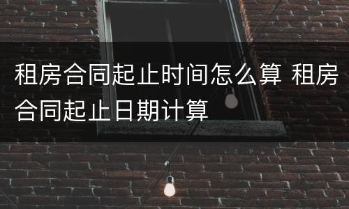 租房合同起止时间怎么算 租房合同起止日期计算