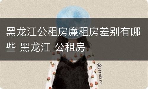 黑龙江公租房廉租房差别有哪些 黑龙江 公租房