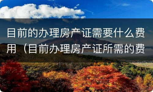 目前的办理房产证需要什么费用（目前办理房产证所需的费用）