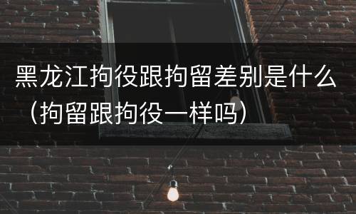 黑龙江拘役跟拘留差别是什么（拘留跟拘役一样吗）