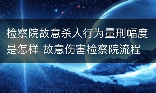 检察院故意杀人行为量刑幅度是怎样 故意伤害检察院流程