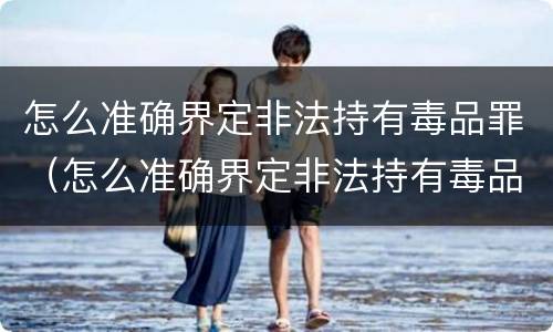怎么准确界定非法持有毒品罪（怎么准确界定非法持有毒品罪行为）