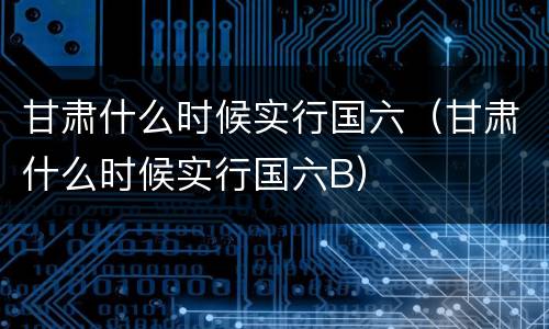 甘肃什么时候实行国六（甘肃什么时候实行国六B）
