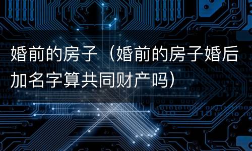 婚前的房子（婚前的房子婚后加名字算共同财产吗）