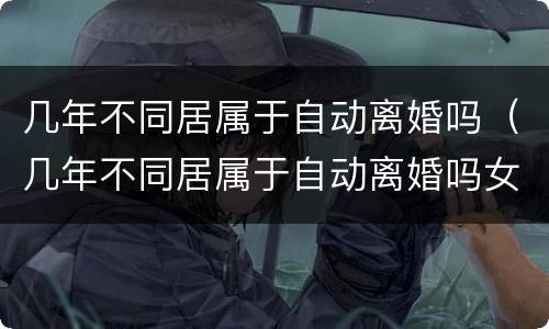 几年不同居属于自动离婚吗（几年不同居属于自动离婚吗女方）