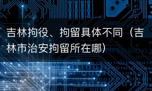 吉林拘役、拘留具体不同（吉林市治安拘留所在哪）