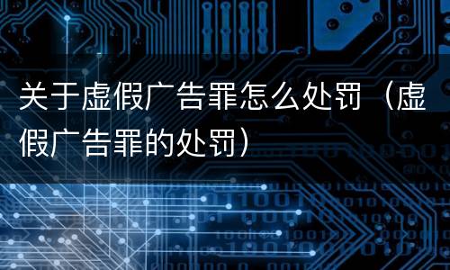 关于虚假广告罪怎么处罚（虚假广告罪的处罚）