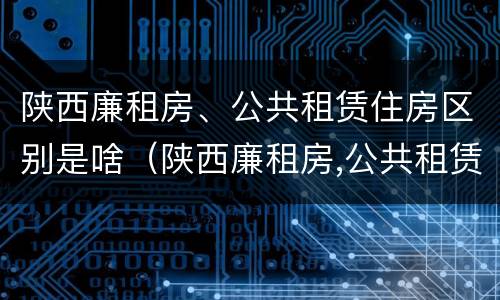 陕西廉租房、公共租赁住房区别是啥（陕西廉租房,公共租赁住房区别是啥呢）