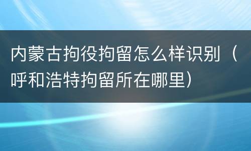 内蒙古拘役拘留怎么样识别（呼和浩特拘留所在哪里）