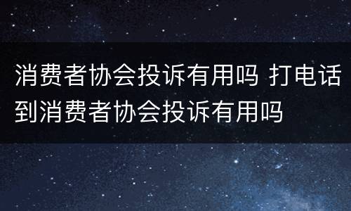 消费者协会投诉有用吗 打电话到消费者协会投诉有用吗