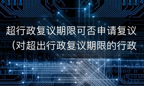 超行政复议期限可否申请复议（对超出行政复议期限的行政复议申请）