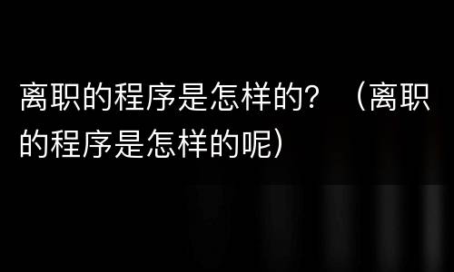 离职的程序是怎样的？（离职的程序是怎样的呢）
