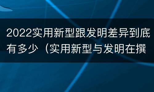 2022实用新型跟发明差异到底有多少（实用新型与发明在撰写时有区别吗）