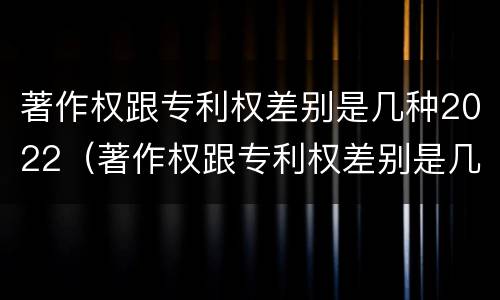 著作权跟专利权差别是几种2022（著作权跟专利权差别是几种2022年的）