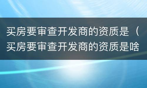 买房要审查开发商的资质是（买房要审查开发商的资质是啥意思）