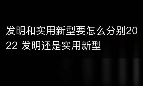 发明和实用新型要怎么分别2022 发明还是实用新型
