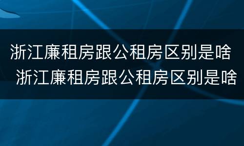 浙江廉租房跟公租房区别是啥 浙江廉租房跟公租房区别是啥啊