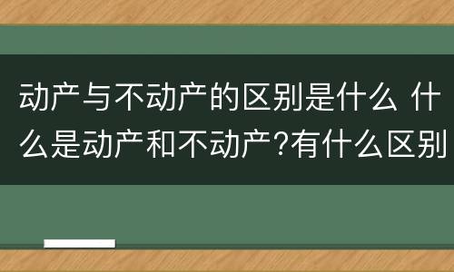 动产与不动产的区别是什么 什么是动产和不动产?有什么区别?