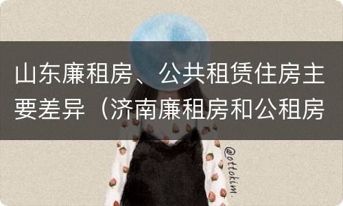 山东廉租房、公共租赁住房主要差异（济南廉租房和公租房的区别）