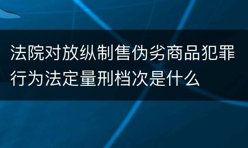 法院对放纵制售伪劣商品犯罪行为法定量刑档次是什么