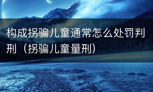 构成拐骗儿童通常怎么处罚判刑（拐骗儿童量刑）