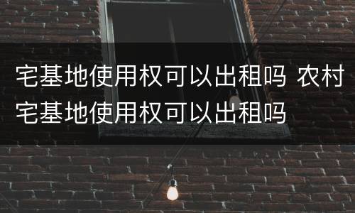 宅基地使用权可以出租吗 农村宅基地使用权可以出租吗