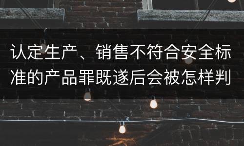 认定生产、销售不符合安全标准的产品罪既遂后会被怎样判刑