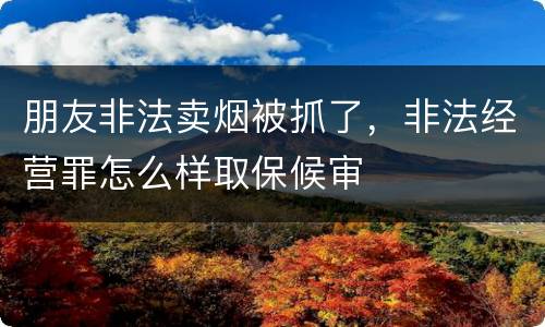 朋友非法卖烟被抓了，非法经营罪怎么样取保候审