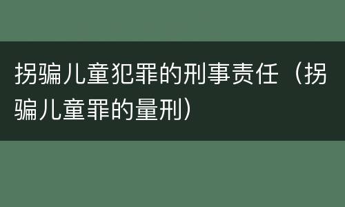 拐骗儿童犯罪的刑事责任（拐骗儿童罪的量刑）