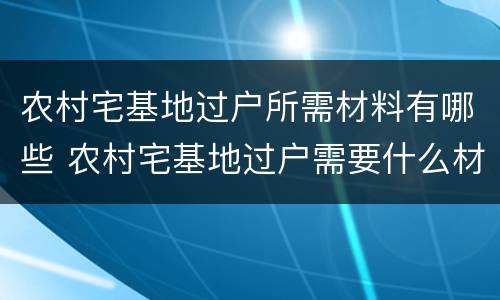农村宅基地过户所需材料有哪些 农村宅基地过户需要什么材料