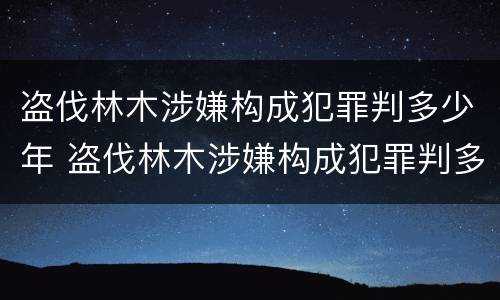 盗伐林木涉嫌构成犯罪判多少年 盗伐林木涉嫌构成犯罪判多少年以上