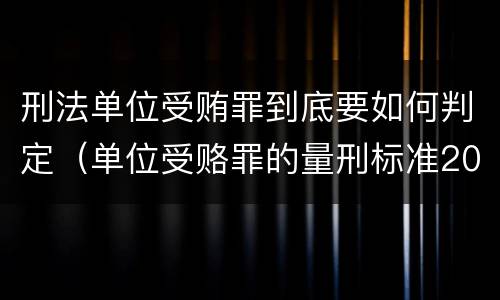 刑法单位受贿罪到底要如何判定（单位受赂罪的量刑标准2018）