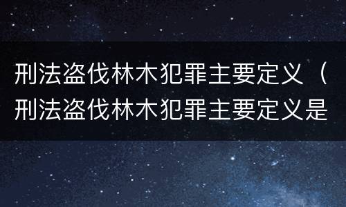 刑法盗伐林木犯罪主要定义（刑法盗伐林木犯罪主要定义是什么）