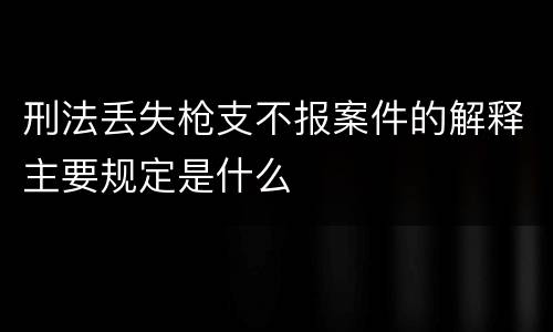 刑法丢失枪支不报案件的解释主要规定是什么