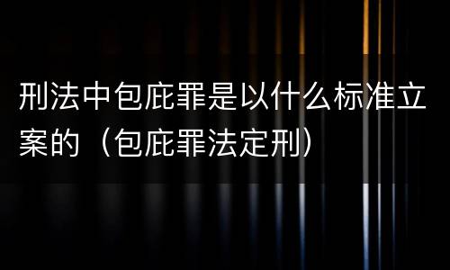 刑法中包庇罪是以什么标准立案的（包庇罪法定刑）
