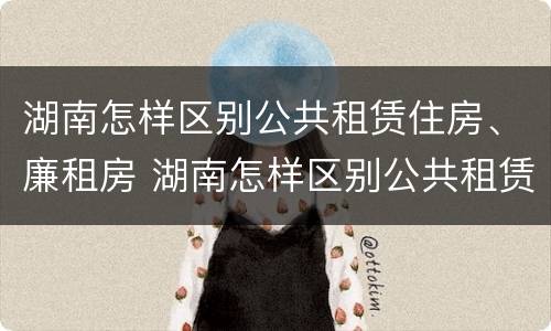 湖南怎样区别公共租赁住房、廉租房 湖南怎样区别公共租赁住房,廉租房呢