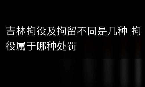 吉林拘役及拘留不同是几种 拘役属于哪种处罚