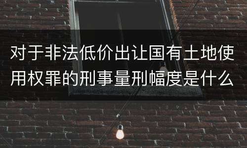 对于非法低价出让国有土地使用权罪的刑事量刑幅度是什么