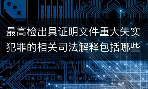 最高检出具证明文件重大失实犯罪的相关司法解释包括哪些主要规定