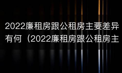 2022廉租房跟公租房主要差异有何（2022廉租房跟公租房主要差异有何区别）