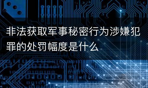 非法获取军事秘密行为涉嫌犯罪的处罚幅度是什么