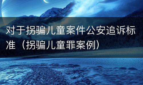 对于拐骗儿童案件公安追诉标准（拐骗儿童罪案例）